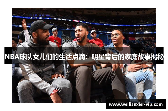 NBA球队女儿们的生活点滴：明星背后的家庭故事揭秘