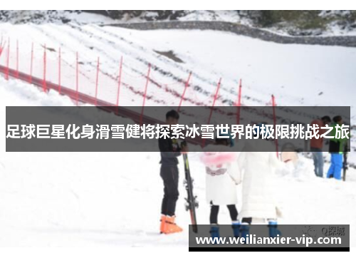足球巨星化身滑雪健将探索冰雪世界的极限挑战之旅