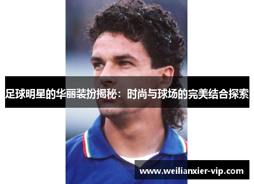 足球明星的华丽装扮揭秘：时尚与球场的完美结合探索