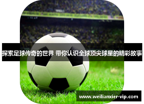 探索足球传奇的世界 带你认识全球顶尖球星的精彩故事