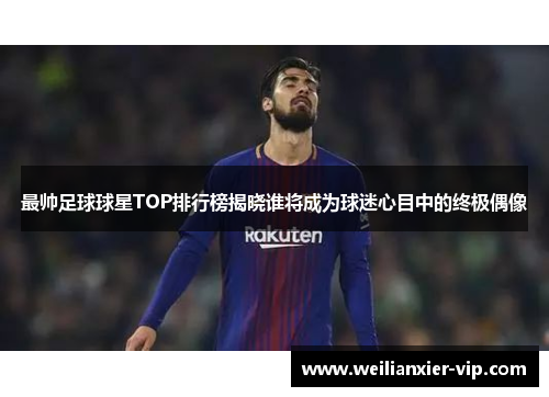 最帅足球球星TOP排行榜揭晓谁将成为球迷心目中的终极偶像
