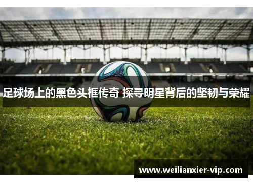 足球场上的黑色头框传奇 探寻明星背后的坚韧与荣耀