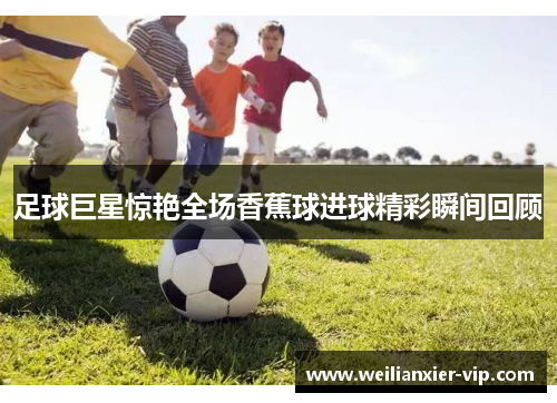 足球巨星惊艳全场香蕉球进球精彩瞬间回顾