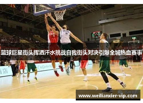篮球巨星街头挥洒汗水挑战自我街头对决引爆全城热血赛事
