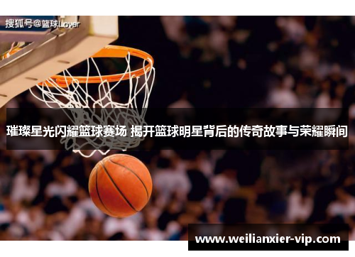 璀璨星光闪耀篮球赛场 揭开篮球明星背后的传奇故事与荣耀瞬间
